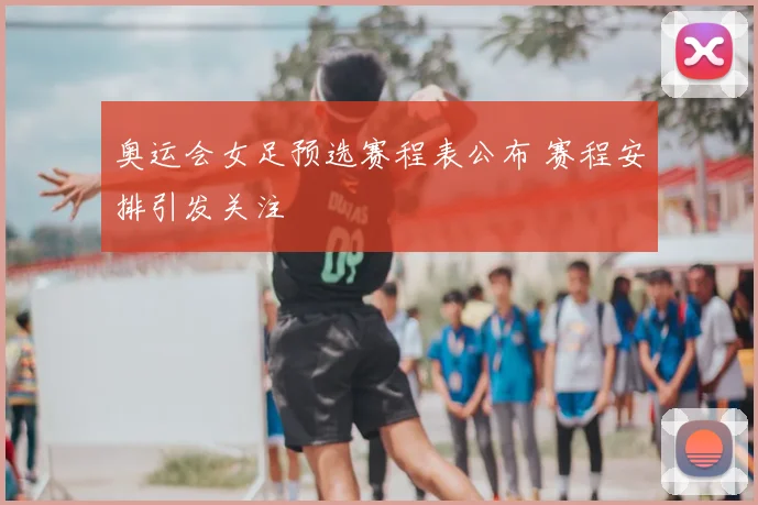 奥运会女足预选赛程表公布 赛程安排引发关注