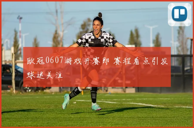欧冠0607游戏开赛即 赛程看点引发球迷关注