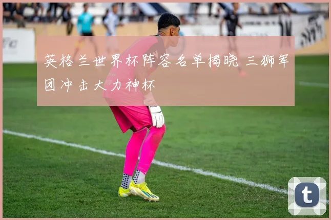 英格兰世界杯阵容名单揭晓 三狮军团冲击大力神杯