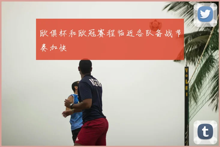欧俱杯和欧冠赛程临近各队备战节奏加快