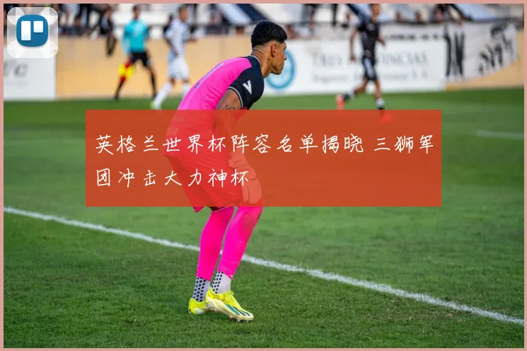 英格兰世界杯阵容名单揭晓 三狮军团冲击大力神杯